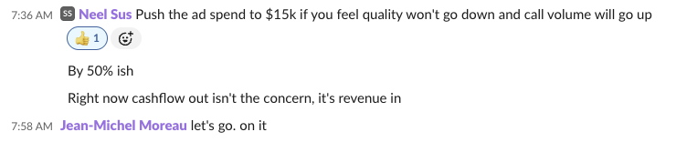 Slack message from Neel Sus: Push the ad spend to $15k if you feel quality won't go down and call volume will go up. By 50% ish. Right now cashflow out isn't the concern, it's revenue in. Reply from Jean-Michel Moreau: let's go. on it
