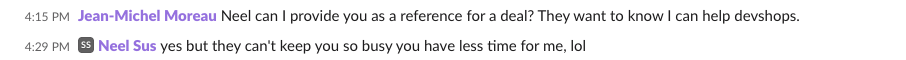 Slack exchange. Jean-Michel Moreau: Neel can I provide you as a reference for a deal? They want to know I can help devshops. Neel Sus: yes but they can't keep you so busy you have less time for me, lol