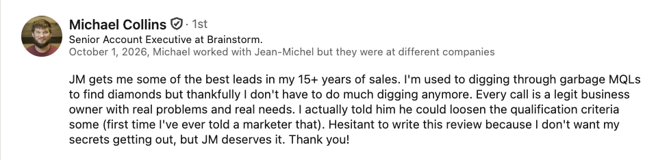 LinkedIn recommendation from Michael Collins, Senior Account Executive at Brainstorm: JM gets me some of the best leads in my 15+ years of sales. I’m used to digging through garbage MQLs to find diamonds but thankfully I don’t have to do much digging anymore. Every call is a legit business owner with real problems and real needs. I actually told him he could loosen the qualification criteria some (first time I’ve ever told a marketer that). Hesitant to write this review because I don’t want my secrets getting out, but JM deserves it. Thank you!